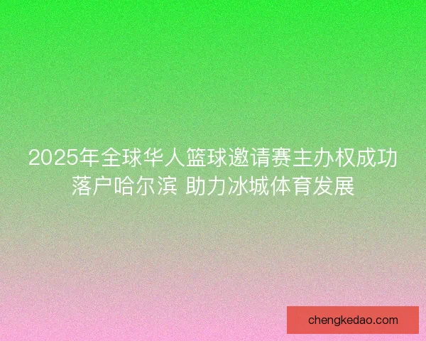 2025年全球华人篮球邀请赛主办权成功落户哈尔滨 助力冰城体育发展