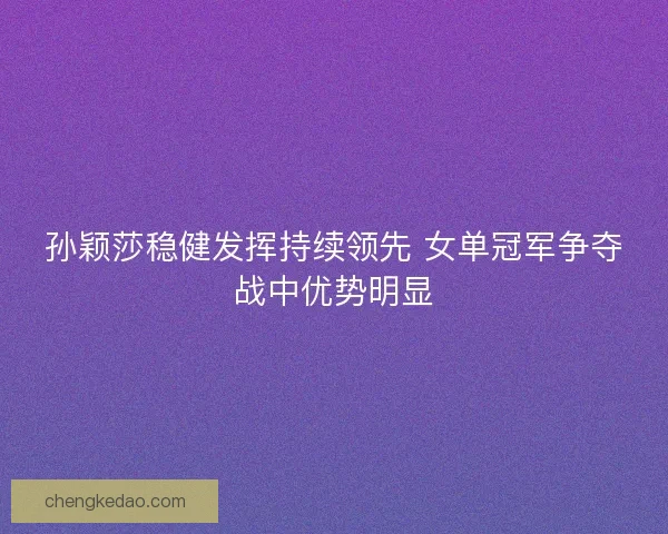 孙颖莎稳健发挥持续领先 女单冠军争夺战中优势明显