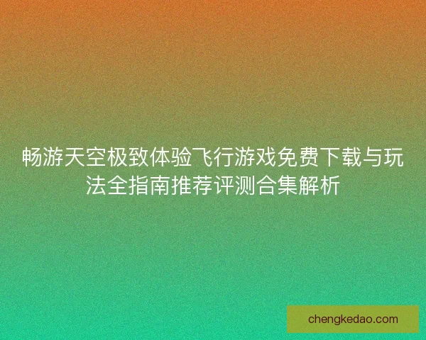 畅游天空极致体验飞行游戏免费下载与玩法全指南推荐评测合集解析