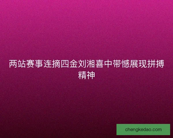 两站赛事连摘四金刘湘喜中带憾展现拼搏精神