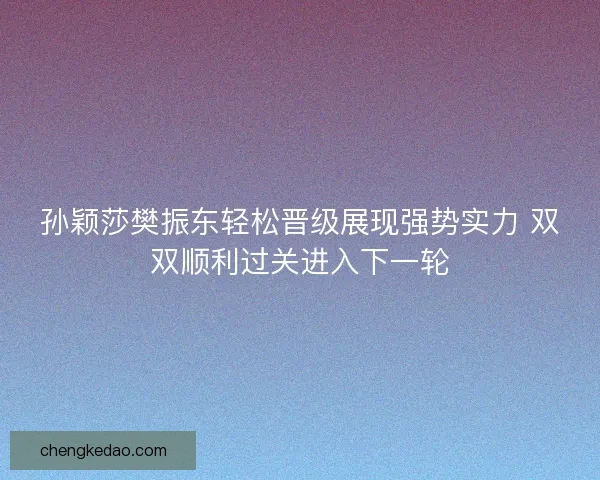 孙颖莎樊振东轻松晋级展现强势实力 双双顺利过关进入下一轮