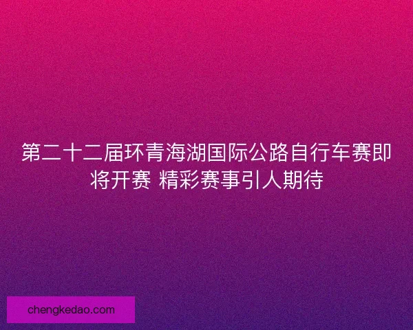 第二十二届环青海湖国际公路自行车赛即将开赛 精彩赛事引人期待