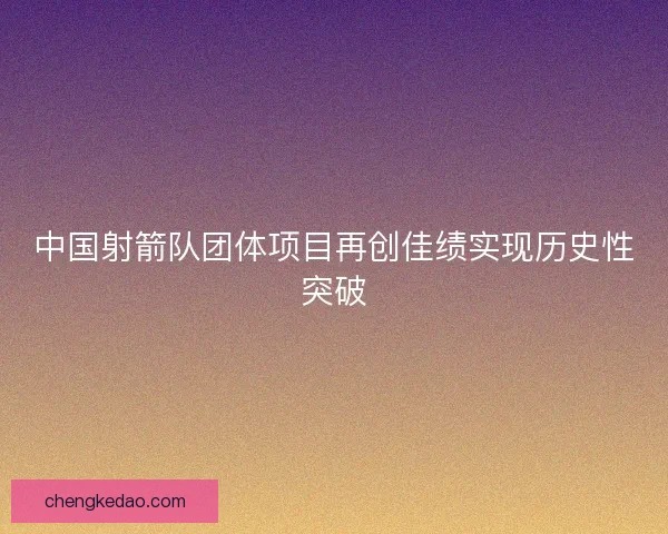 中国射箭队团体项目再创佳绩实现历史性突破